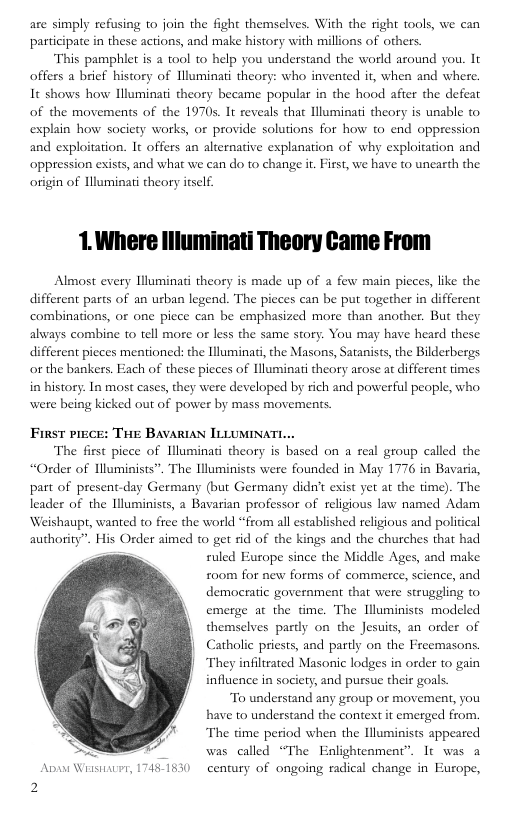 are simply refusing o join the fight themselves. With the right tools, we can participate in these actions, and make history with millions of others.  This pamphlet is a ool to help you understand the world around you. It offers a brief history of Hluminati theory: who invented ir, when and where. It shows how Illuminati theory became popular in the hood afier the defeat of the movements of the 1970s. It reveals that lluminati theory is unable to explain how society works, or provide solutions for how to end oppression and exploitation. It offers an alternative explanation of why exploitation and ‘oppression exists, and what we can do to change i. First, we have to unearth the origin of Hluminai theory itself.  1.Where llluminati Theory Came From  Almost every Illuminati theory is made up of a few main picces, like the different parts of an urban legend. The picces can be put together in different combinations, o one piece can be emphasized more than another. But they always combine to tell more or less the same story. You may have heard these different picces mentioned: the Illuminati, the Masons, Satanists, the Bilderbergs or the bankers. Each of these picces of luminati theory arose at different times in history. In most cases, they were developed by rich and powerful people, who were being kicked out of power by mass movements.  FirsT PIECE: THE BAVARIAN ILLUMINATL...  The first picce of Illuminati theory is based on a real group called the “Oder of Uluminists”. The Hluminists were founded in May 176 in Bavaria, part of present-day Germany (but Germany didn’t exist yet at the time). The leader of the Illuminists, a Bavarian professor of religious law named Adam ‘Weishaupt, wanted to free the world “from all established religious and political authority”. His Order aimed to get fid of the kings and the churches that had ruled Europe since the Middle Ages, and make £o0m for new forms of commerce, science, and democratic government that were struggling to emerge at the time. The luminists modeled themselves pardy on the Jesuits, an order of Catholic priests, and partly on the Freemasons. They infiltrated Masonic lodges in order to gain influence in society, and pursue their gols.  To understand any group or movement, you have to understand the context it emerged from. The time period when the luminists appeared " was clled “The Enlightenment”. It was a  Aps Wessiier, 17461630 century of ongoing radical change in Europe, 2  